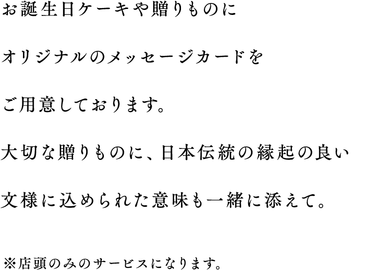 お誕生日ケーキや贈りものにオリジナルのメッセージカードをご用意しております。大切な贈りものに、日本伝統の縁起の良い文様に込められた意味も一緒に添えて。 ※店頭のみのサービスになります。