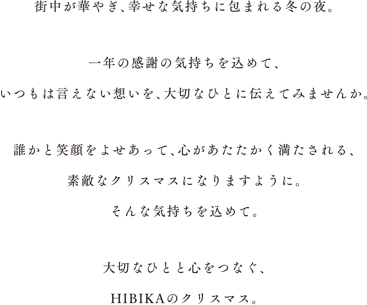 街中が華やぎ、幸せな気持ちに包まれる冬の夜。一年の感謝の気持ちを込めて、いつもは言えない想いを、大切なひとに伝えてみませんか。誰かと笑顔をよせあって、心があたたかく満たされる、素敵なクリスマスになりますように。そんな気持ちを込めて。大切なひとと心をつなぐ、HIBIKAのクリスマス。